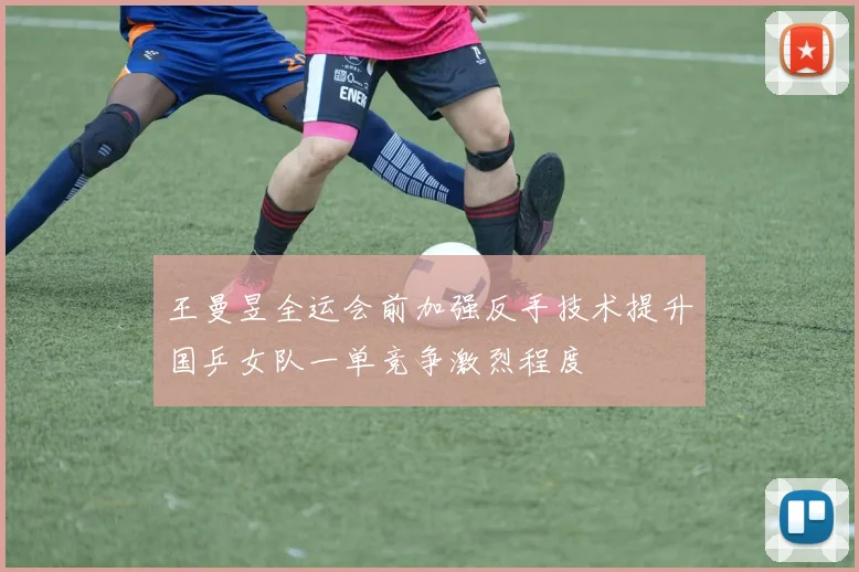 王曼昱全运会前加强反手技术提升国乒女队一单竞争激烈程度