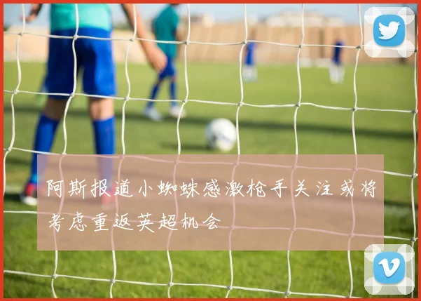 阿斯报道小蜘蛛感激枪手关注或将考虑重返英超机会