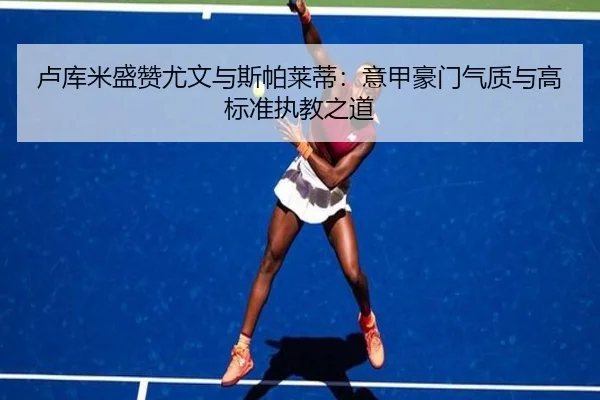 卢库米盛赞尤文与斯帕莱蒂：意甲豪门气质与高标准执教之道